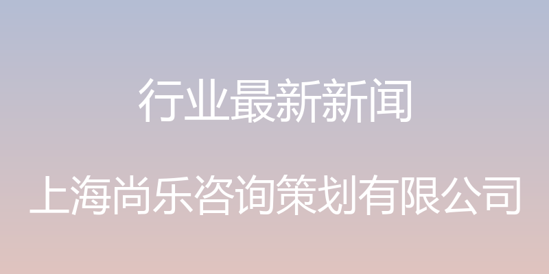 行业最新新闻 - 上海尚乐咨询策划有限公司